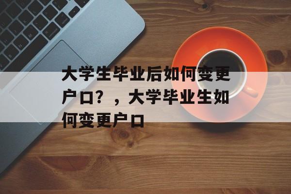 大学生毕业后如何变更户口?,大学毕业生如何变更户口 大学生毕业后如何变更户口?,大学毕业生如何变更户口