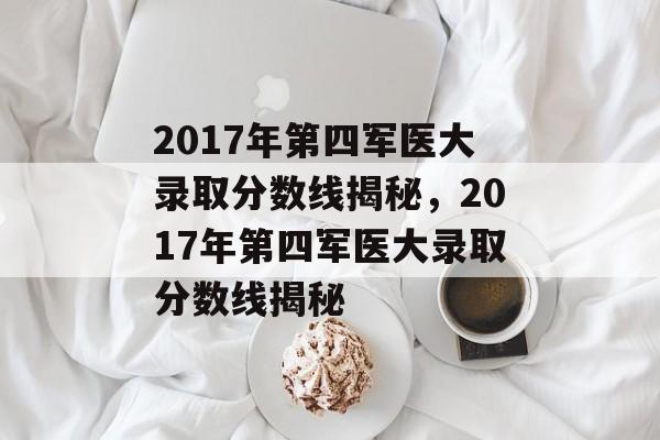 2017年第四军医大录取分数线揭秘,2017年第四军医大录取分数线揭秘 2017年第四军医大录取分数线揭秘,2017年第四军医大录取分数线揭秘