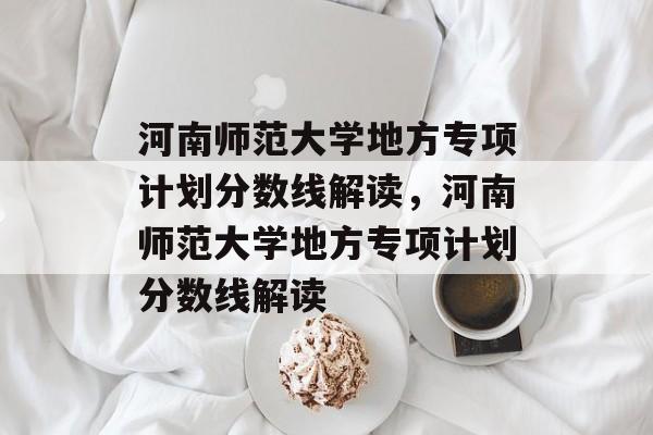 河南师范大学地方专项计划分数线解读,河南师范大学地方专项计划分数线解读 河南师范大学地方专项计划分数线解读,河南师范大学地方专项计划分数线解读