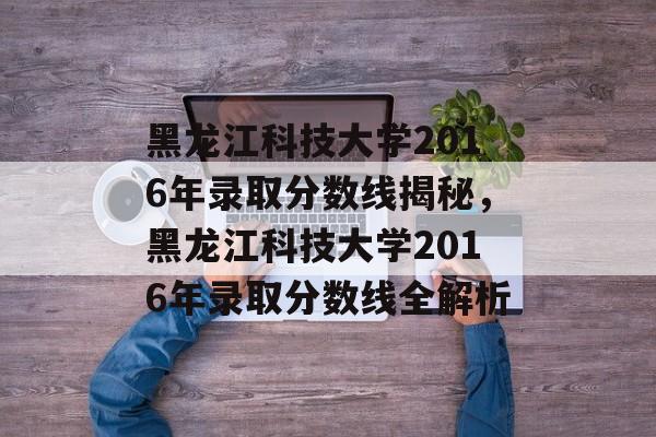 黑龙江科技大学2016年录取分数线揭秘,黑龙江科技大学2016年录取分数线全解析 黑龙江科技大学2016年录取分数线揭秘,黑龙江科技大学2016年录取分数线全解析