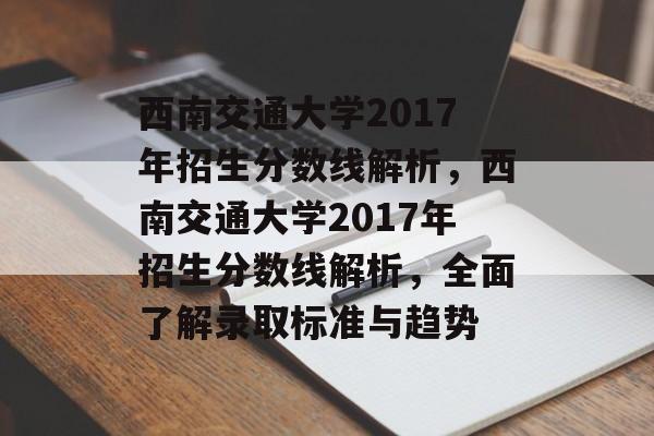 西南交通大学2017年招生分数线解析,西南交通大学2017年招生分数线解析,全面了解录取标准与趋势 西南交通大学2017年招生分数线解析,西南交通大学2017年招生分数线解析,全面了解录取标准与趋势