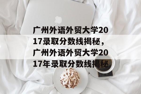广州外语外贸大学2017录取分数线揭秘,广州外语外贸大学2017年录取分数线揭秘 广州外语外贸大学2017录取分数线揭秘,广州外语外贸大学2017年录取分数线揭秘