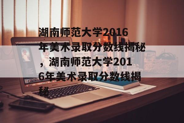 湖南师范大学2016年美术录取分数线揭秘,湖南师范大学2016年美术录取分数线揭秘 湖南师范大学2016年美术录取分数线揭秘,湖南师范大学2016年美术录取分数线揭秘