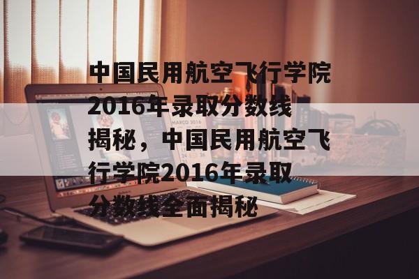 中国民用航空飞行学院2016年录取分数线揭秘,中国民用航空飞行学院2016年录取分数线全面揭秘 中国民用航空飞行学院2016年录取分数线揭秘,中国民用航空飞行学院2016年录取分数线全面揭秘
