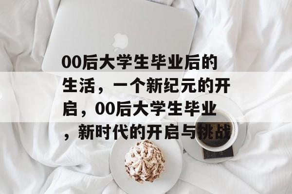 00后大学生毕业后的生活,一个新纪元的开启,00后大学生毕业,新时代的开启与挑战 00后大学生毕业后的生活,一个新纪元的开启,00后大学生毕业,新时代的开启与挑战