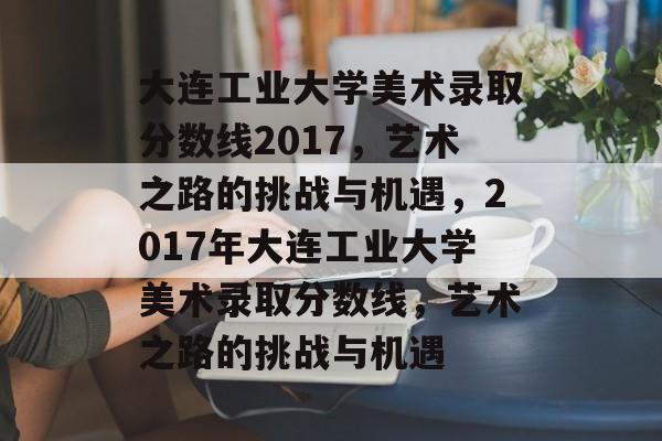 大连工业大学美术录取分数线2017,艺术之路的挑战与机遇,2017年大连工业大学美术录取分数线,艺术之路的挑战与机遇 大连工业大学美术录取分数线2017,艺术之路的挑战与机遇,2017年大连工业大学美术录取分数线,艺术之路的挑战与机遇