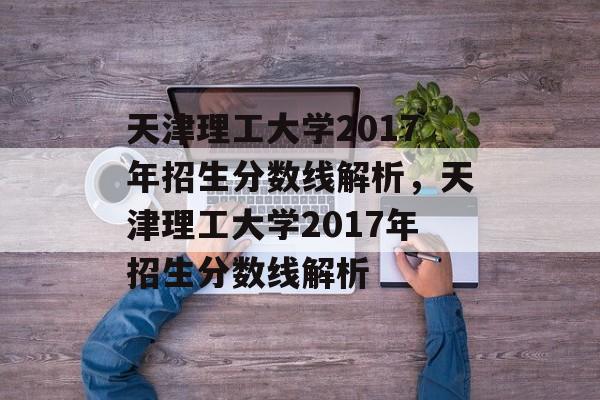 天津理工大学2017年招生分数线解析,天津理工大学2017年招生分数线解析 天津理工大学2017年招生分数线解析,天津理工大学2017年招生分数线解析