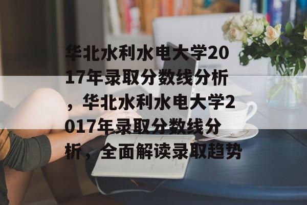 华北水利水电大学2017年录取分数线分析,华北水利水电大学2017年录取分数线分析,全面解读录取趋势 华北水利水电大学2017年录取分数线分析,华北水利水电大学2017年录取分数线分析,全面解读录取趋势