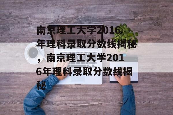南京理工大学2016年理科录取分数线揭秘，南京理工大学2016年理科录取分数线揭秘