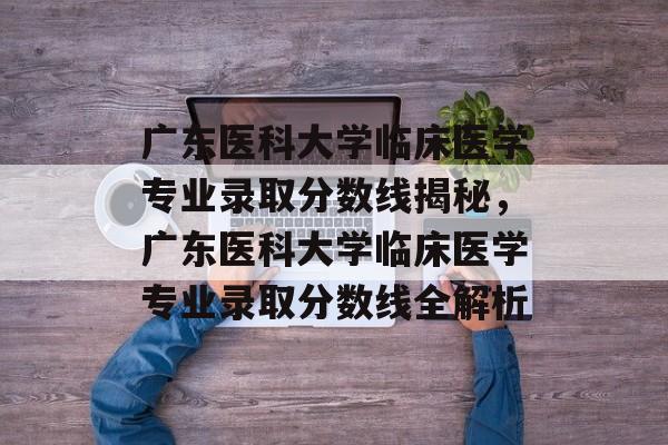 广东医科大学临床医学专业录取分数线揭秘,广东医科大学临床医学专业录取分数线全解析 广东医科大学临床医学专业录取分数线揭秘,广东医科大学临床医学专业录取分数线全解析