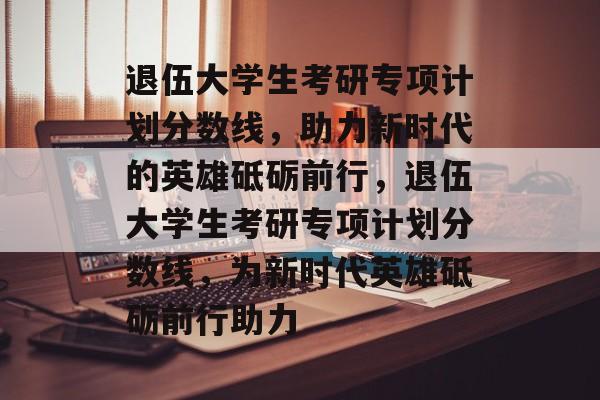 退伍大学生考研专项计划分数线，助力新时代的英雄砥砺前行，退伍大学生考研专项计划分数线，为新时代英雄砥砺前行助力
