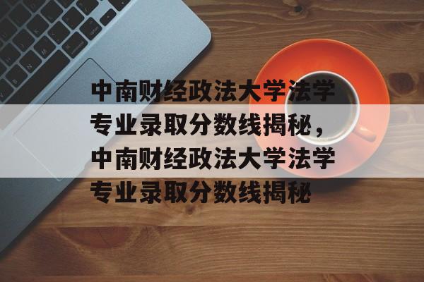 中南财经政法大学法学专业录取分数线揭秘,中南财经政法大学法学专业录取分数线揭秘 中南财经政法大学法学专业录取分数线揭秘,中南财经政法大学法学专业录取分数线揭秘