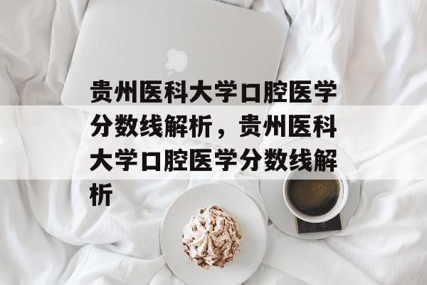 贵州医科大学口腔医学分数线解析，贵州医科大学口腔医学分数线解析