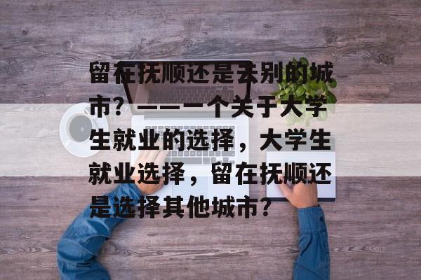 留在抚顺还是去别的城市?——一个关于大学生就业的选择,大学生就业选择,留在抚顺还是选择其他城市? 留在抚顺还是去别的城市?——一个关于大学生就业的选择,大学生就业选择,留在抚顺还是选择其他城市?