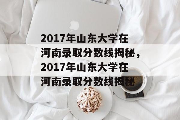 2017年山东大学在河南录取分数线揭秘,2017年山东大学在河南录取分数线揭秘 2017年山东大学在河南录取分数线揭秘,2017年山东大学在河南录取分数线揭秘