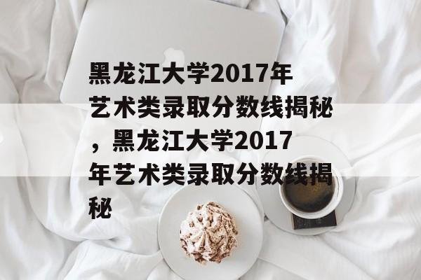 黑龙江大学2017年艺术类录取分数线揭秘，黑龙江大学2017年艺术类录取分数线揭秘