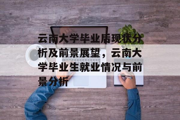 云南大学毕业后现状分析及前景展望,云南大学毕业生就业情况与前景分析 云南大学毕业后现状分析及前景展望,云南大学毕业生就业情况与前景分析