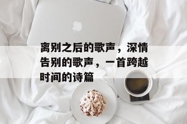 离别之后的歌声,深情告别的歌声,一首跨越时间的诗篇 离别之后的歌声,深情告别的歌声,一首跨越时间的诗篇