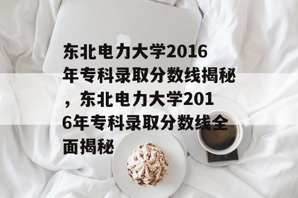 东北电力大学2016年专科录取分数线揭秘，东北电力大学2016年专科录取分数线全面揭秘