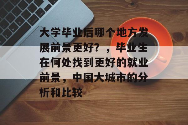 大学毕业后哪个地方发展前景更好?,毕业生在何处找到更好的就业前景,中国大城市的分析和比较 大学毕业后哪个地方发展前景更好?,毕业生在何处找到更好的就业前景,中国大城市的分析和比较