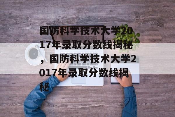 国防科学技术大学2017年录取分数线揭秘,国防科学技术大学2017年录取分数线揭秘 国防科学技术大学2017年录取分数线揭秘,国防科学技术大学2017年录取分数线揭秘