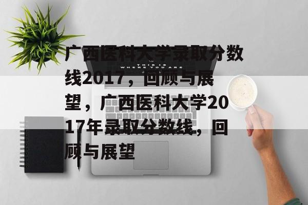 广西医科大学录取分数线2017,回顾与展望,广西医科大学2017年录取分数线,回顾与展望 广西医科大学录取分数线2017,回顾与展望,广西医科大学2017年录取分数线,回顾与展望