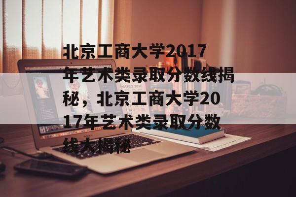 北京工商大学2017年艺术类录取分数线揭秘，北京工商大学2017年艺术类录取分数线大揭秘