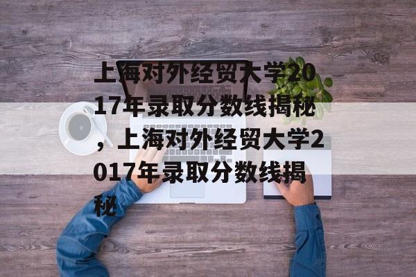 上海对外经贸大学2017年录取分数线揭秘,上海对外经贸大学2017年录取分数线揭秘 上海对外经贸大学2017年录取分数线揭秘,上海对外经贸大学2017年录取分数线揭秘