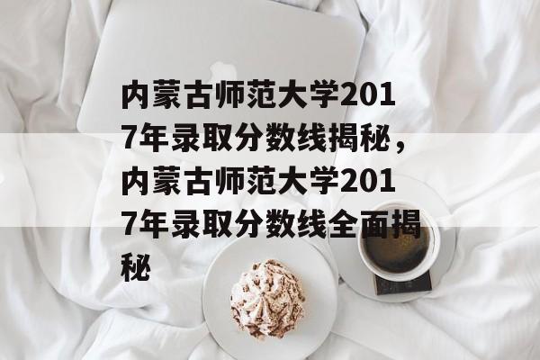 内蒙古师范大学2017年录取分数线揭秘,内蒙古师范大学2017年录取分数线全面揭秘 内蒙古师范大学2017年录取分数线揭秘,内蒙古师范大学2017年录取分数线全面揭秘