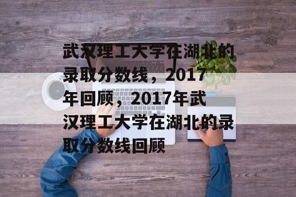 武汉理工大学在湖北的录取分数线,2017年回顾,2017年武汉理工大学在湖北的录取分数线回顾 武汉理工大学在湖北的录取分数线,2017年回顾,2017年武汉理工大学在湖北的录取分数线回顾