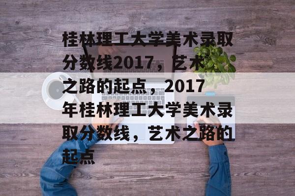 桂林理工大学美术录取分数线2017，艺术之路的起点，2017年桂林理工大学美术录取分数线，艺术之路的起点