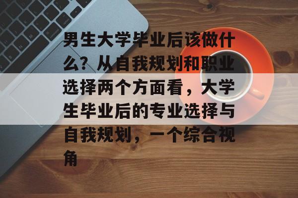 男生大学毕业后该做什么?从自我规划和职业选择两个方面看,大学生毕业后的专业选择与自我规划,一个综合视角 男生大学毕业后该做什么?从自我规划和职业选择两个方面看,大学生毕业后的专业选择与自我规划,一个综合视角