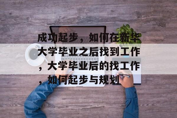 成功起步,如何在新华大学毕业之后找到工作,大学毕业后的找工作,如何起步与规划 成功起步,如何在新华大学毕业之后找到工作,大学毕业后的找工作,如何起步与规划