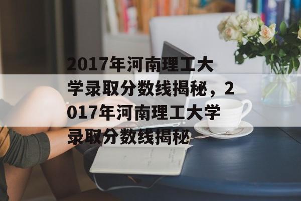 2017年河南理工大学录取分数线揭秘,2017年河南理工大学录取分数线揭秘 2017年河南理工大学录取分数线揭秘,2017年河南理工大学录取分数线揭秘