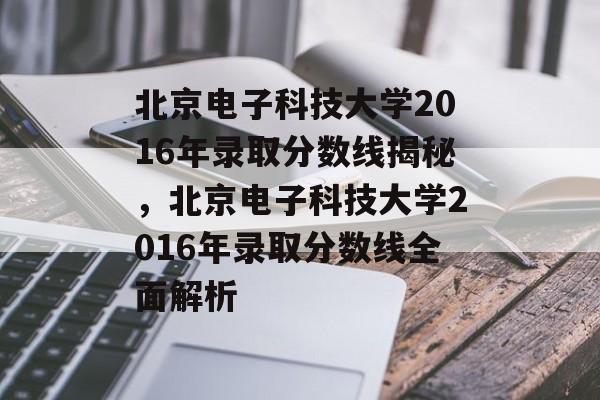 北京电子科技大学2016年录取分数线揭秘，北京电子科技大学2016年录取分数线全面解析