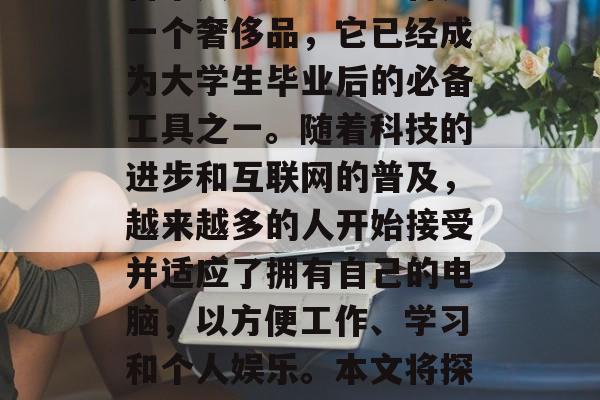 大学生毕业后的就业与生活,在当今这个快速发展的社会中,拥有一台个人电脑已经不再是一个奢侈品,它已经成为大学生毕业后的必备工具之一。随着科技的进步和互联网的普及,越来越多的人开始接受并适应了拥有自己的电脑,以方便工作、学习和个人娱乐。本文将探讨大学毕业后是否应该购买电脑的问题。,大学生毕业后是否有必要购买个人电脑? 大学生毕业后的就业与生活,在当今这个快速发展的社会中,拥有一台个人电脑已经不再是一个奢侈品,它已经成为大学生毕业后的必备工具之一。随着科技的进步和互联网的普及,越来越多的人开始接受并适应了拥有自己的电脑,以方便工作、学习和个人娱乐。本文将探讨大学毕业后是否应该购买电脑的问题。,大学生毕业后是否有必要购买个人电脑?