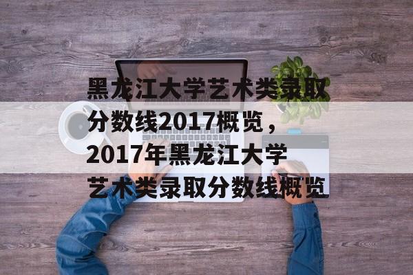 黑龙江大学艺术类录取分数线2017概览,2017年黑龙江大学艺术类录取分数线概览 黑龙江大学艺术类录取分数线2017概览,2017年黑龙江大学艺术类录取分数线概览