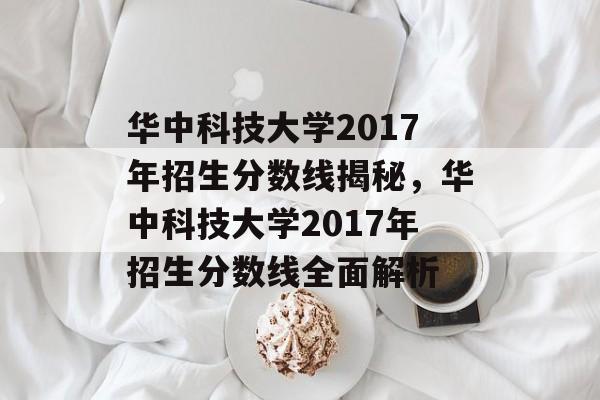 华中科技大学2017年招生分数线揭秘,华中科技大学2017年招生分数线全面解析 华中科技大学2017年招生分数线揭秘,华中科技大学2017年招生分数线全面解析