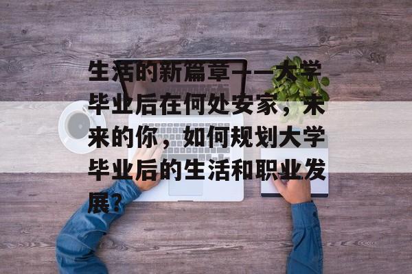 生活的新篇章——大学毕业后在何处安家,未来的你,如何规划大学毕业后的生活和职业发展? 生活的新篇章——大学毕业后在何处安家,未来的你,如何规划大学毕业后的生活和职业发展?