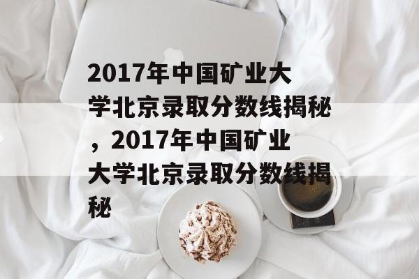 2017年中国矿业大学北京录取分数线揭秘,2017年中国矿业大学北京录取分数线揭秘 2017年中国矿业大学北京录取分数线揭秘,2017年中国矿业大学北京录取分数线揭秘