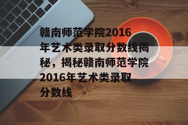 赣南师范学院2016年艺术类录取分数线揭秘，揭秘赣南师范学院2016年艺术类录取分数线