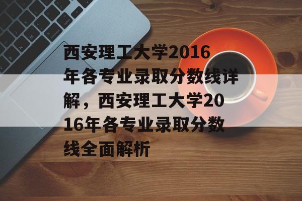 西安理工大学2016年各专业录取分数线详解，西安理工大学2016年各专业录取分数线全面解析