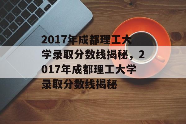 2017年成都理工大学录取分数线揭秘，2017年成都理工大学录取分数线揭秘