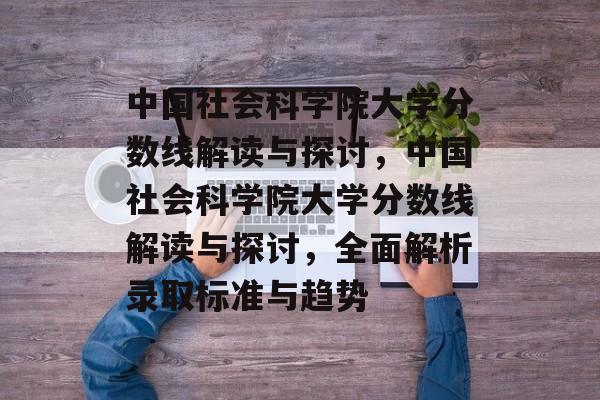 中国社会科学院大学分数线解读与探讨,中国社会科学院大学分数线解读与探讨,全面解析录取标准与趋势 中国社会科学院大学分数线解读与探讨,中国社会科学院大学分数线解读与探讨,全面解析录取标准与趋势