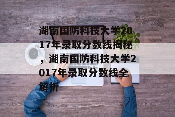 湖南国防科技大学2017年录取分数线揭秘,湖南国防科技大学2017年录取分数线全解析 湖南国防科技大学2017年录取分数线揭秘,湖南国防科技大学2017年录取分数线全解析