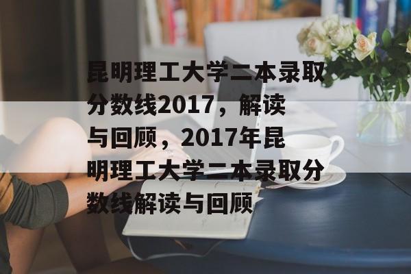 昆明理工大学二本录取分数线2017，解读与回顾，2017年昆明理工大学二本录取分数线解读与回顾