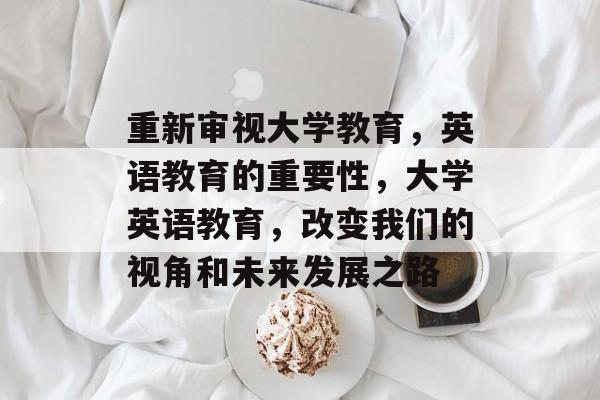 重新审视大学教育，英语教育的重要性，大学英语教育，改变我们的视角和未来发展之路