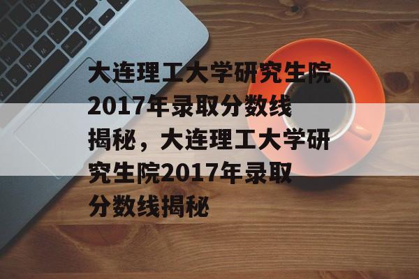 大连理工大学研究生院2017年录取分数线揭秘,大连理工大学研究生院2017年录取分数线揭秘 大连理工大学研究生院2017年录取分数线揭秘,大连理工大学研究生院2017年录取分数线揭秘