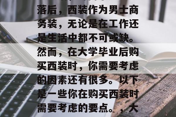 大学毕业生如何选择适合自己的西装?从衣服到生活,时尚永远不会落后,西装作为男士商务装,无论是在工作还是生活中都不可或缺。然而,在大学毕业后购买西装时,你需要考虑的因素还有很多。以下是一些你在购买西装时需要考虑的要点。,大学生如何选择适合自己的西装,实用建议与选购要点 大学毕业生如何选择适合自己的西装?从衣服到生活,时尚永远不会落后,西装作为男士商务装,无论是在工作还是生活中都不可或缺。然而,在大学毕业后购买西装时,你需要考虑的因素还有很多。以下是一些你在购买西装时需要考虑的要点。,大学生如何选择适合自己的西装,实用建议与选购要点