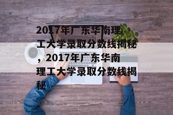 2017年广东华南理工大学录取分数线揭秘,2017年广东华南理工大学录取分数线揭秘 2017年广东华南理工大学录取分数线揭秘,2017年广东华南理工大学录取分数线揭秘